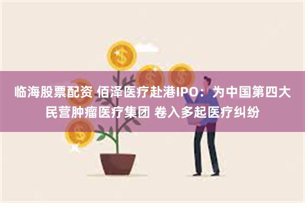 临海股票配资 佰泽医疗赴港IPO：为中国第四大民营肿瘤医疗集团 卷入多起医疗纠纷