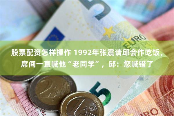 股票配资怎样操作 1992年张震请邱会作吃饭，席间一直喊他“老同学”，邱：您喊错了