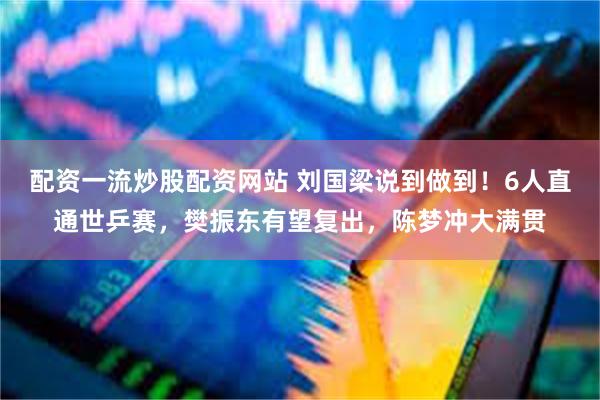 配资一流炒股配资网站 刘国梁说到做到！6人直通世乒赛，樊振东有望复出，陈梦冲大满贯