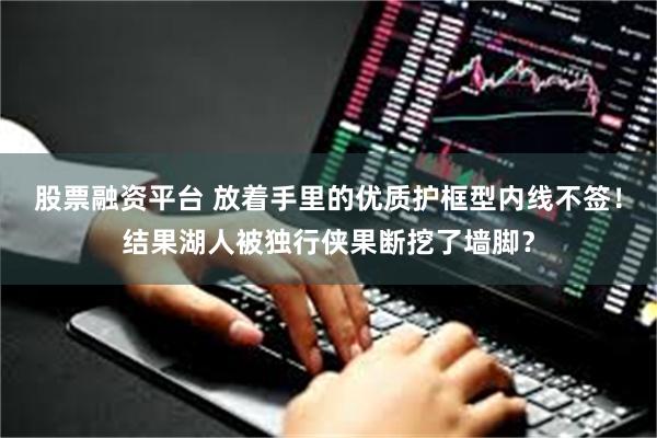 股票融资平台 放着手里的优质护框型内线不签！结果湖人被独行侠果断挖了墙脚？
