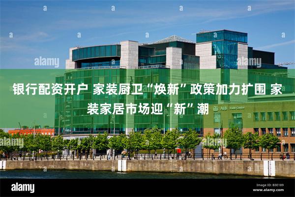 银行配资开户 家装厨卫“焕新”政策加力扩围 家装家居市场迎“新”潮