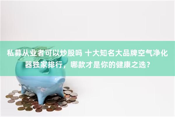 私募从业者可以炒股吗 十大知名大品牌空气净化器独家排行，哪款才是你的健康之选？