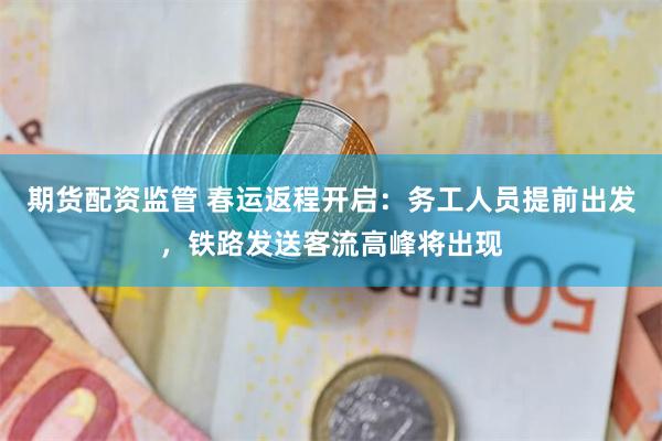 期货配资监管 春运返程开启：务工人员提前出发，铁路发送客流高峰将出现