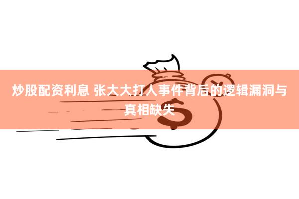 炒股配资利息 张大大打人事件背后的逻辑漏洞与真相缺失
