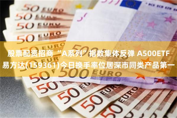 股票配资招商 “A系列”指数集体反弹 A500ETF易方达(159361)今日换手率位居深市同类产品第一