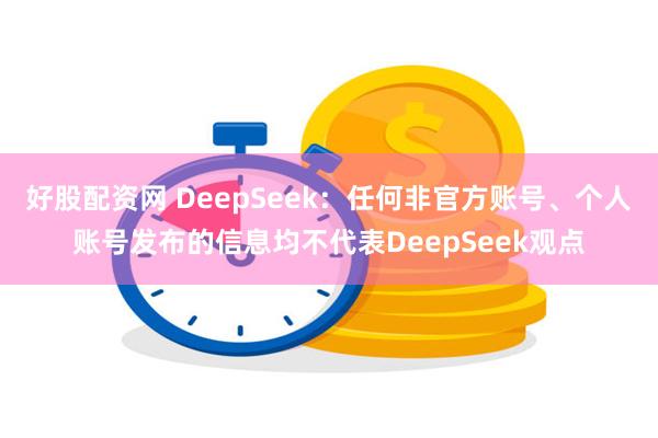 好股配资网 DeepSeek：任何非官方账号、个人账号发布的信息均不代表DeepSeek观点