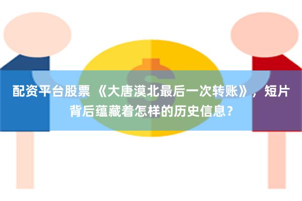 配资平台股票 《大唐漠北最后一次转账》，短片背后蕴藏着怎样的历史信息？
