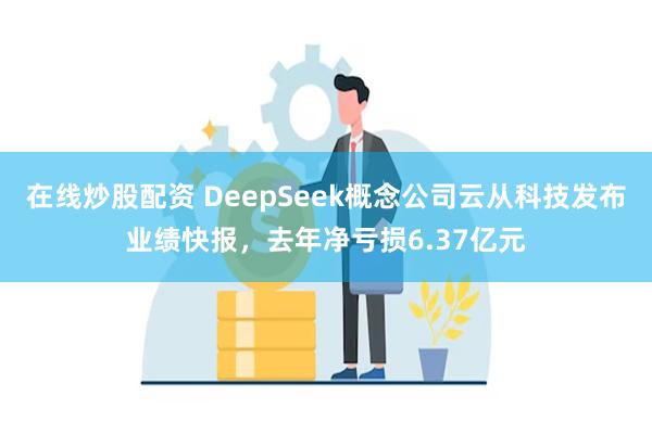 在线炒股配资 DeepSeek概念公司云从科技发布业绩快报，去年净亏损6.37亿元