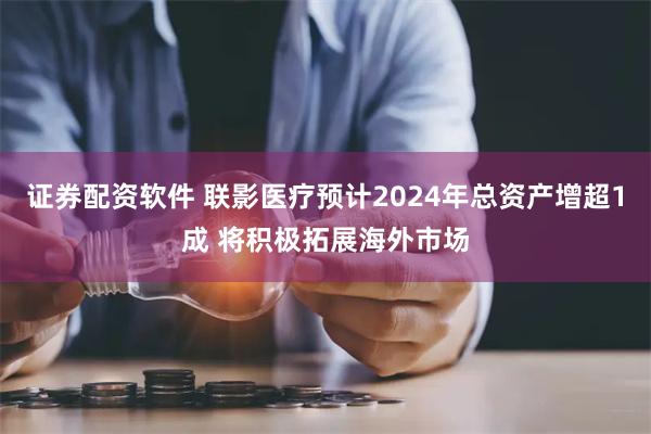 证券配资软件 联影医疗预计2024年总资产增超1成 将积极拓展海外市场