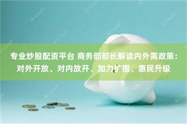 专业炒股配资平台 商务部部长解读内外需政策：对外开放、对内放开、加力扩围、惠民升级