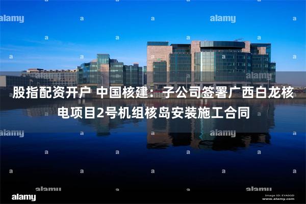 股指配资开户 中国核建：子公司签署广西白龙核电项目2号机组核岛安装施工合同