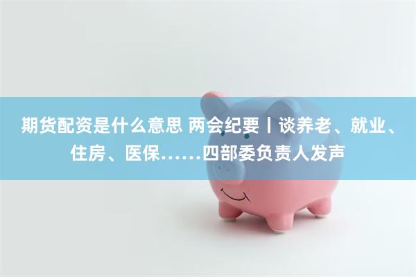 期货配资是什么意思 两会纪要丨谈养老、就业、住房、医保……四部委负责人发声