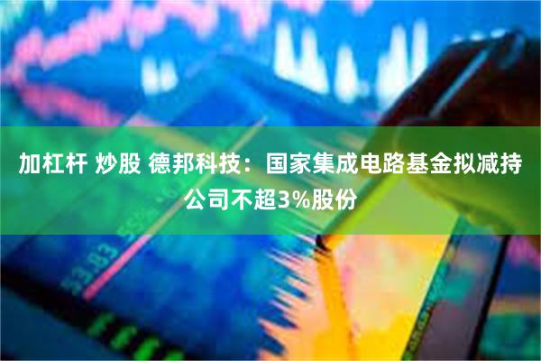 加杠杆 炒股 德邦科技：国家集成电路基金拟减持公司不超3%股份