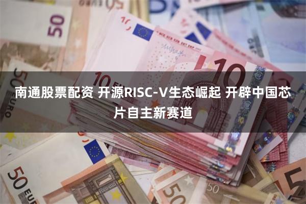 南通股票配资 开源RISC-V生态崛起 开辟中国芯片自主新赛道