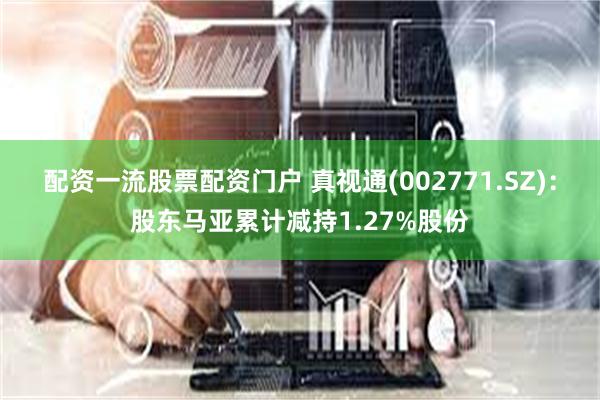 配资一流股票配资门户 真视通(002771.SZ)：股东马亚累计减持1.27%股份