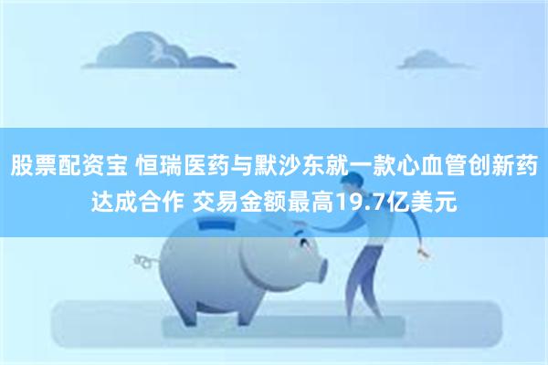 股票配资宝 恒瑞医药与默沙东就一款心血管创新药达成合作 交易金额最高19.7亿美元