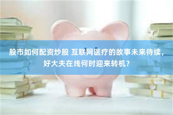 股市如何配资炒股 互联网医疗的故事未来待续，好大夫在线何时迎来转机？