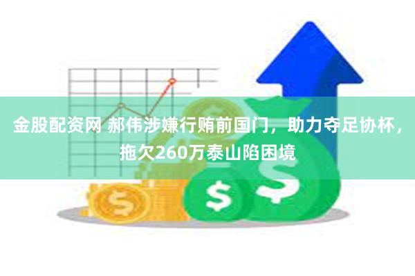 金股配资网 郝伟涉嫌行贿前国门，助力夺足协杯，拖欠260万泰山陷困境