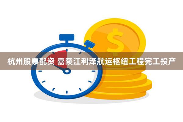 杭州股票配资 嘉陵江利泽航运枢纽工程完工投产