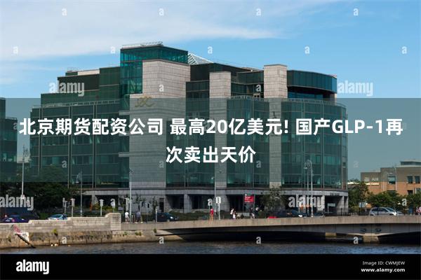 北京期货配资公司 最高20亿美元! 国产GLP-1再次卖出天价