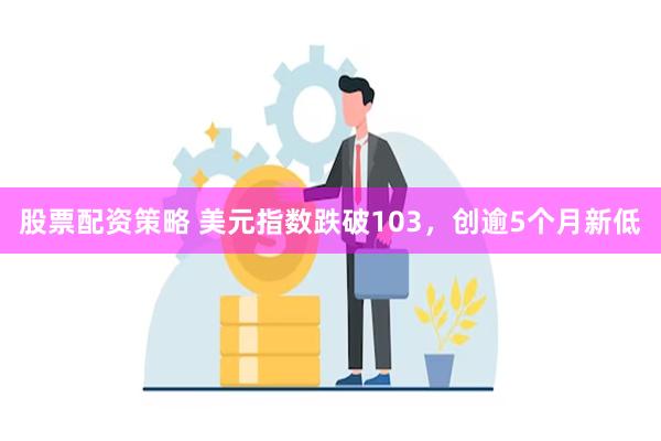 股票配资策略 美元指数跌破103，创逾5个月新低