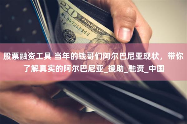 股票融资工具 当年的铁哥们阿尔巴尼亚现状，带你了解真实的阿尔巴尼亚_援助_融资_中国