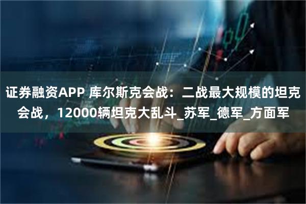 证券融资APP 库尔斯克会战：二战最大规模的坦克会战，12000辆坦克大乱斗_苏军_德军_方面军