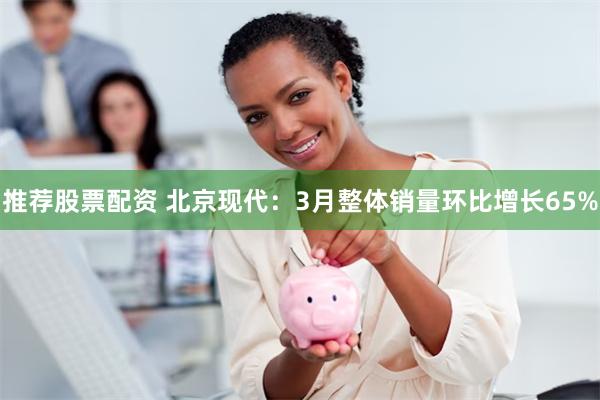 推荐股票配资 北京现代：3月整体销量环比增长65%