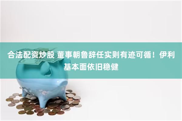 合法配资炒股 董事朝鲁辞任实则有迹可循！伊利基本面依旧稳健