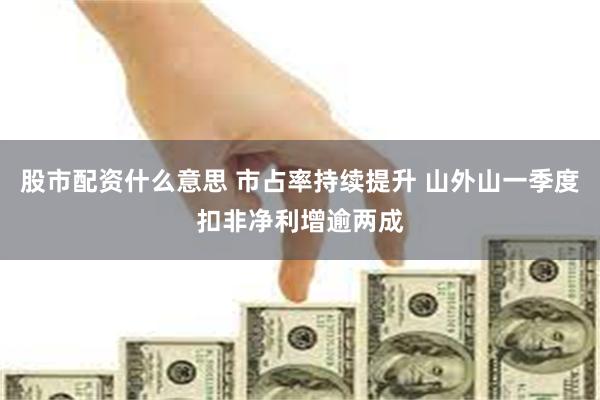 股市配资什么意思 市占率持续提升 山外山一季度扣非净利增逾两成