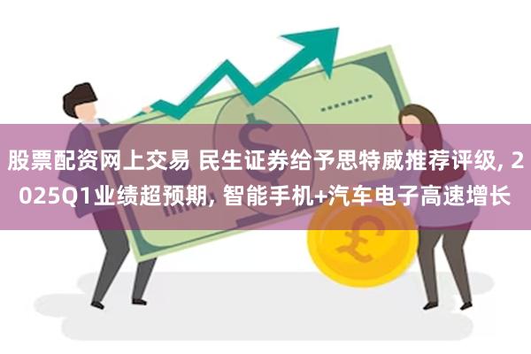 股票配资网上交易 民生证券给予思特威推荐评级, 2025Q1业绩超预期, 智能手机+汽车电子高速增长