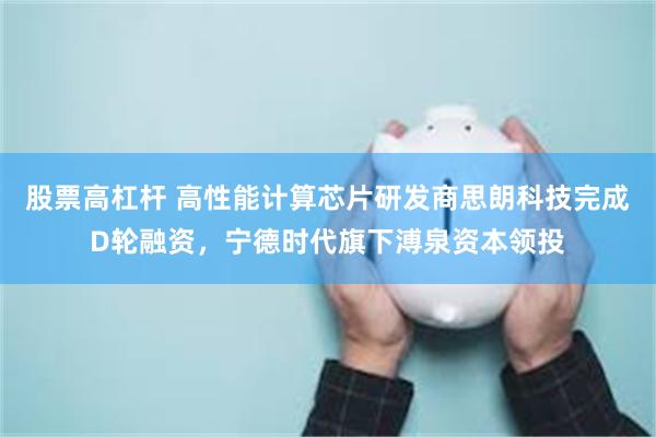 股票高杠杆 高性能计算芯片研发商思朗科技完成D轮融资，宁德时代旗下溥泉资本领投