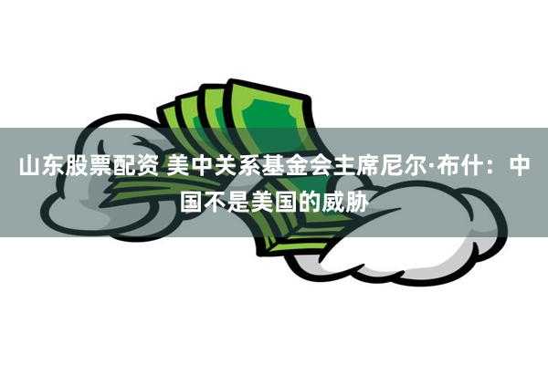 山东股票配资 美中关系基金会主席尼尔·布什：中国不是美国的威胁