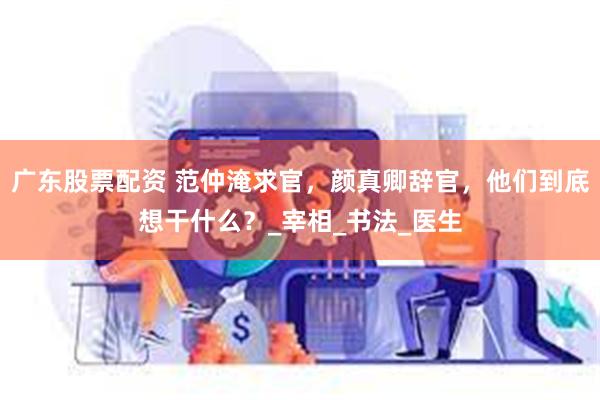 广东股票配资 范仲淹求官，颜真卿辞官，他们到底想干什么？_宰
