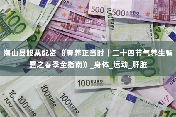潜山县股票配资 《春养正当时｜二十四节气养生智慧之春季全指南