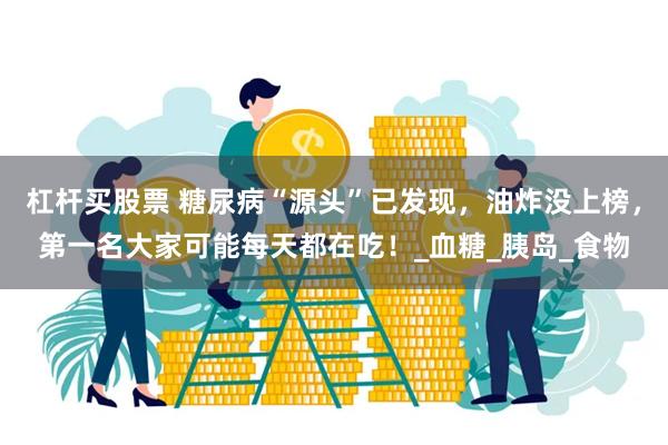 杠杆买股票 糖尿病“源头”已发现，油炸没上榜，第一名大家可能