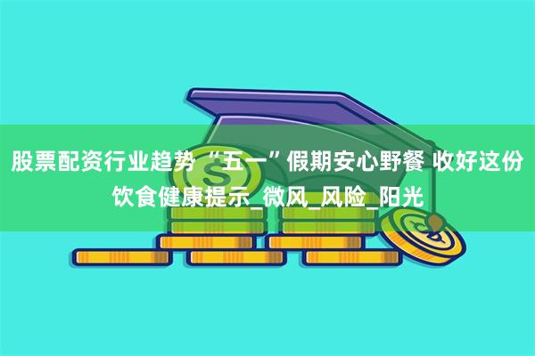 股票配资行业趋势 “五一”假期安心野餐 收好这份饮食健康提示