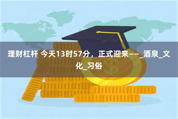 理财杠杆 今天13时57分，正式迎来——_酒泉_文化_习俗