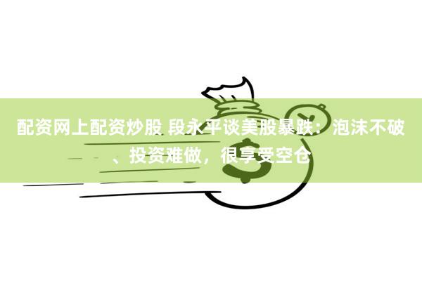 配资网上配资炒股 段永平谈美股暴跌：泡沫不破、投资难做，很享
