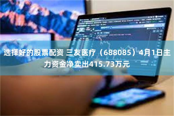 选择好的股票配资 三友医疗（688085）4月1日主力资金净
