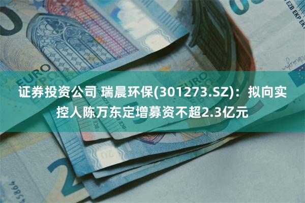 证券投资公司 瑞晨环保(301273.SZ)：拟向实控人陈万