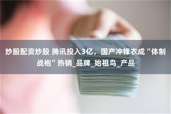 炒股配资炒股 腾讯投入3亿，国产冲锋衣成“体制战袍”热销_品