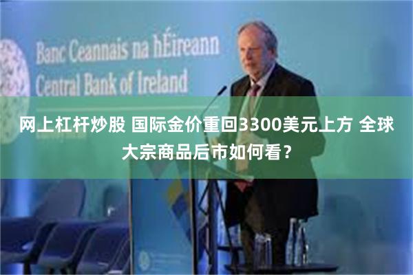 网上杠杆炒股 国际金价重回3300美元上方 全球大宗商品后市