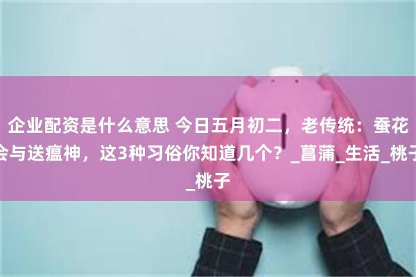 企业配资是什么意思 今日五月初二，老传统：蚕花会与送瘟神，这
