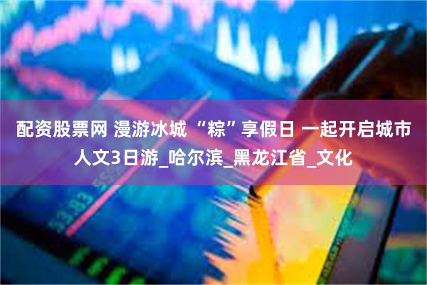 配资股票网 漫游冰城 “粽”享假日 一起开启城市人文3日游_