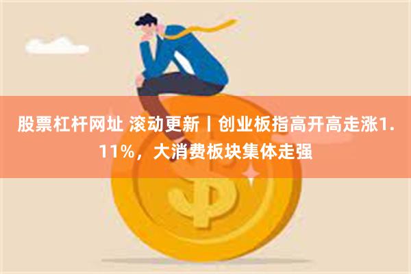 股票杠杆网址 滚动更新丨创业板指高开高走涨1.11%，大消费