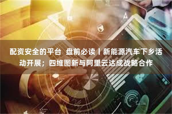 配资安全的平台  盘前必读丨新能源汽车下乡活动开展；四维图新