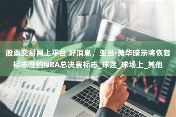 股票交易网上平台 好消息，亚当·萧华暗示将恢复标志性的NBA