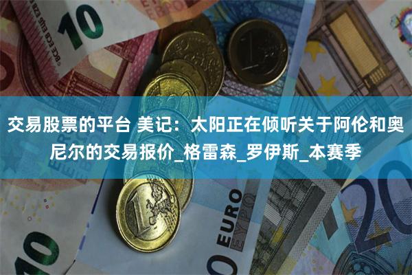 交易股票的平台 美记：太阳正在倾听关于阿伦和奥尼尔的交易报价