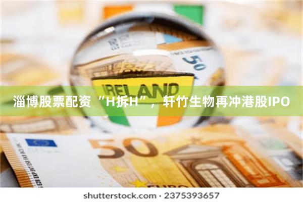 淄博股票配资 “H拆H”，轩竹生物再冲港股IPO